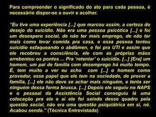 Para compreender o significado do ato para cada pessoa, é
necessário dispor-se a ouvir e acolher.
“Eu tive uma experiência [...] que marcou assim, a certeza do
desejo do suicídio. Não era uma pessoa psicótica [...] e foi
um desespero social, de não ter mais emprego, de não ter
mais como levar comida pra casa, e essa pessoa tentou
suicídio esfaqueando o abdômen, e foi pra UTI e assim que
ele recobrou a consciência, ele com as próprias mãos
arrebentou os pontos ... Pra „retentar‟ o suicídio. [...] [Era] um
homem, um pai de família com desemprego há muito tempo.
É, tem muito a ver eu acho com [...] o homem como
provedor, esse papel que ele tem na sociedade, de prover a
família, [...] ele não deve se achar mais ninguém, e tenta ser
ninguém dessa forma brusca. [...] Depois ele seguiu no NAPS
e o pessoal da Assistência Social conseguiu lá uma
colocação pra ele e aí ele foi saindo desse quadro pela
questão social, não era uma questão psiquiátrica em si, né.
Acabou sendo.” (Técnica Entrevistada)
 