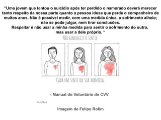 "Uma jovem que tentou o suicídio após ter perdido o namorado deverá merecer
tanto respeito da nossa parte quanto a pessoa idosa que perde o companheiro de
muitos anos. Não é possível medir, com uma medida única, o sofrimento alheio;
não se pode julgar, nem tirar conclusões.
Respeitar é não usar a minha medida para sentir o sofrimento do outro,
mas usar a dele próprio. “
- Manual do Voluntário do CVV
Imagem de Felipo Rolim
 