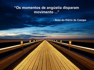 “Os momentos de angústia disparam
movimento ...”
- Nota do Diário de Campo
 