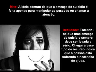 Mito: A ideia comum de que a ameaça de suicídio é
feita apenas para manipular as pessoas ou chamar a
atenção.
Realidade: Entende-
se que uma ameaça
de suicídio sempre
deve ser levada a
sério. Chegar a esse
tipo de recurso indica
que a pessoa está
sofrendo e necessita
de ajuda.
 