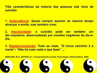 Três características da maioria das pessoas sob risco de
suicídio:
1. Ambivalência: Quase sempre querem ao mesmo tempo
alcançar a morte, mas também viver.
2. Impulsividade: o suicídio pode ser também um
ato impulsivo, desencadeado por eventos negativos do dia-a-
dia.
3. Rigidez/constrição: Tudo ou nada. “O único caminho é a
morte”; “Não há mais nada o que fazer” ...
WERLANG, B.G.; BOTEGA, N. J. Comportamento suicida. Porto Alegre: Artmed Editora, 2004.
 
