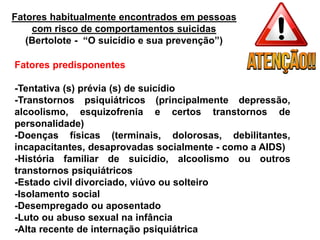 Fatores habitualmente encontrados em pessoas
com risco de comportamentos suicidas
(Bertolote - “O suicídio e sua prevenção”)
Fatores predisponentes
-Tentativa (s) prévia (s) de suicídio
-Transtornos psiquiátricos (principalmente depressão,
alcoolismo, esquizofrenia e certos transtornos de
personalidade)
-Doenças físicas (terminais, dolorosas, debilitantes,
incapacitantes, desaprovadas socialmente - como a AIDS)
-História familiar de suicídio, alcoolismo ou outros
transtornos psiquiátricos
-Estado civil divorciado, viúvo ou solteiro
-Isolamento social
-Desempregado ou aposentado
-Luto ou abuso sexual na infância
-Alta recente de internação psiquiátrica
 