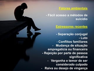 Fatores ambientais
- Fácil acesso a métodos de
suicídio
Estressores recentes
- Separação conjugal
- Luto
- Conflitos familiares
- Mudança de situação
empregatícia ou financeira
- Rejeição por parte de pessoa
significativa
- Vergonha e temor de ser
considerado culpado
- Raiva ou desejo de vingança
 