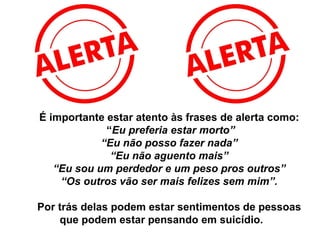 É importante estar atento às frases de alerta como:
“Eu preferia estar morto”
“Eu não posso fazer nada”
“Eu não aguento mais”
“Eu sou um perdedor e um peso pros outros”
“Os outros vão ser mais felizes sem mim”.
Por trás delas podem estar sentimentos de pessoas
que podem estar pensando em suicídio.
 