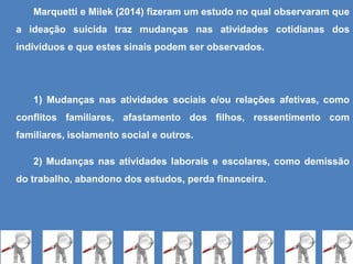 Marquetti e Milek (2014) fizeram um estudo no qual observaram que
a ideação suicida traz mudanças nas atividades cotidianas dos
indivíduos e que estes sinais podem ser observados.
1) Mudanças nas atividades sociais e/ou relações afetivas, como
conflitos familiares, afastamento dos filhos, ressentimento com
familiares, isolamento social e outros.
2) Mudanças nas atividades laborais e escolares, como demissão
do trabalho, abandono dos estudos, perda financeira.
 