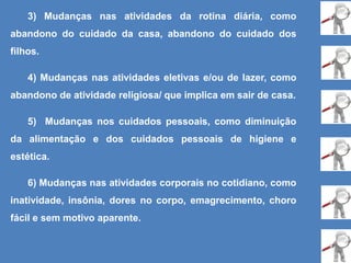 3) Mudanças nas atividades da rotina diária, como
abandono do cuidado da casa, abandono do cuidado dos
filhos.
4) Mudanças nas atividades eletivas e/ou de lazer, como
abandono de atividade religiosa/ que implica em sair de casa.
5) Mudanças nos cuidados pessoais, como diminuição
da alimentação e dos cuidados pessoais de higiene e
estética.
6) Mudanças nas atividades corporais no cotidiano, como
inatividade, insônia, dores no corpo, emagrecimento, choro
fácil e sem motivo aparente.
 