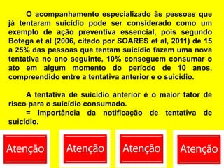 O acompanhamento especializado às pessoas que
já tentaram suicídio pode ser considerado como um
exemplo de ação preventiva essencial, pois segundo
Botega et al (2006, citado por SOARES et al, 2011) de 15
a 25% das pessoas que tentam suicídio fazem uma nova
tentativa no ano seguinte, 10% conseguem consumar o
ato em algum momento do período de 10 anos,
compreendido entre a tentativa anterior e o suicídio.
A tentativa de suicídio anterior é o maior fator de
risco para o suicídio consumado.
= Importância da notificação de tentativa de
suicídio.
 