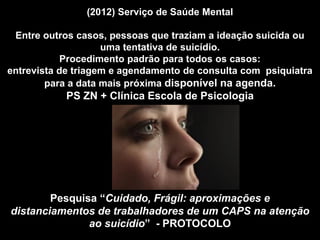 (2012) Serviço de Saúde Mental
Entre outros casos, pessoas que traziam a ideação suicida ou
uma tentativa de suicídio.
Procedimento padrão para todos os casos:
entrevista de triagem e agendamento de consulta com psiquiatra
para a data mais próxima disponível na agenda.
PS ZN + Clínica Escola de Psicologia
Pesquisa “Cuidado, Frágil: aproximações e
distanciamentos de trabalhadores de um CAPS na atenção
ao suicídio” - PROTOCOLO
 