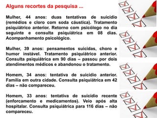 Alguns recortes da pesquisa ...
Mulher, 44 anos: duas tentativas de suicídio
(remédios e cloro com soda cáustica). Tratamento
psiquiátrico anterior. Retorno com psicólogo no dia
seguinte e consulta psiquiátrica em 08 dias.
Acompanhamento psicológico.
Mulher, 39 anos: pensamentos suicidas, choro e
humor instável. Tratamento psiquiátrico anterior.
Consulta psiquiátrica em 90 dias – passou por dois
atendimentos médicos e abandonou o tratamento.
Homem, 34 anos: tentativa de suicídio anterior.
Família em outra cidade. Consulta psiquiátrica em 42
dias – não compareceu.
Homem, 33 anos: tentativa de suicídio recente
(enforcamento e medicamentos). Veio após alta
hospitalar. Consulta psiquiátrica para 116 dias – não
compareceu.
 