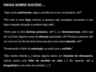IDEIAS SOBRE SUICÍDIO ...
“Vejo muito sofrimento, seja o suicídio em si ou na tentativa, né?”
“Pra mim é uma fuga mesmo, a pessoa não consegue encontrar o que
fazer naquela situação e prefere fugir dela”.
“Acho que é uma doença psíquica, né? [...] a desesperança, acho que
em si já tem alguma coisa de doença associada, né? Porque a pessoa não
ver uma luz no fim do túnel acho que já é uma coisa doentia, né?”
“Excetuando o fator da patologia, eu acho que a solidão.”
“São muitos fatores [...] talvez alguns casos um impulso do desespero,
outros casos uma falta de sentido na vida [...] De repente, até a
drogadição é um meio de suicídio. [...]”
 