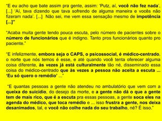 “E eu acho que bate assim pra gente, assim: „Putz, aí, você não fez nada‟,
[...] „Aí, tava dizendo que tava sofrendo de alguma maneira e vocês não
fizeram nada‟. [...] Não sei, me vem essa sensação mesmo de impotência
[...]”
“Acaba muita gente tendo pouca escuta, pelo número de pacientes sobre o
número de funcionários que é indigno. Tanto pros funcionários quanto pro
paciente.”
“E infelizmente, embora seja o CAPS, o psicossocial, é médico-centrado,
o norte que nós temos é esse, e até quando você tenta oferecer alguma
coisa diferente, às vezes já está culturalmente tão né, disseminado essa
coisa do médico-centrado que às vezes a pessoa não aceita a escuta ...
„Eu só quero o remédio‟ ...”
“E quantas pessoas a gente não atendeu no ambulatório que vem com a
queixa do suicídio, do desejo da morte, e a gente não dá o que a gente
tem de mais rico, que é a escuta pra essas pessoas, a gente soca eles na
agenda do médico, que toca remédio e ... isso frustra a gente, nos deixa
desanimados, tal, e você não colhe nada do seu trabalho, né? É isso.”
 