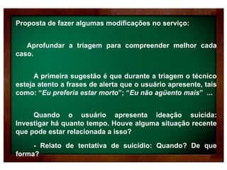 Proposta de fazer algumas modificações no serviço:
Aprofundar a triagem para compreender melhor cada
caso.
A primeira sugestão é que durante a triagem o técnico
esteja atento a frases de alerta que o usuário apresente, tais
como: “Eu preferia estar morto”; “Eu não agüento mais” ...
Quando o usuário apresenta ideação suicida:
Investigar há quanto tempo. Houve alguma situação recente
que pode estar relacionada a isso?
- Relato de tentativa de suicídio: Quando? De que
forma?
 