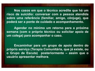 Nos casos em que o técnico acredite que há um
risco de suicídio: conversar com a pessoa atendida
sobre uma referência (familiar, amigo, cônjuge), que
poderá ser a ponte de cuidado e acompanhamento.
Agendar no mínimo um retorno para a próxima
semana (com o próprio técnico ou solicitar apoio de
um colega) para acompanhar o caso.
Encaminhar para um grupo de apoio dentro do
próprio serviço (Terapia Comunitária, que já existe, ou
o Grupo de Escuta) posteriormente – assim que o
usuário apresentar melhora.
 