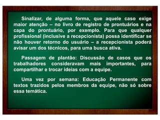 Sinalizar, de alguma forma, que aquele caso exige
maior atenção – no livro de registro de prontuários e na
capa do prontuário, por exemplo. Para que qualquer
profissional (inclusive a recepcionista) possa identificar se
não houver retorno do usuário – a recepcionista poderá
avisar um dos técnicos, para uma busca ativa.
Passagem de plantão: Discussão de casos que os
trabalhadores consideravam mais importantes, para
compartilhar e trocar ideias com a equipe.
Uma vez por semana: Educação Permanente com
textos trazidos pelos membros da equipe, não só sobre
essa temática.
 