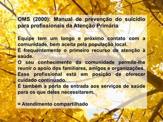 OMS (2000): Manual de prevenção do suicídio
para profissionais da Atenção Primária
Equipe tem um longo e próximo contato com a
comunidade, bem aceita pela população local.
É frequentemente o primeiro recurso de atenção à
saúde.
O seu conhecimento da comunidade permite-lhe
reunir o apoio dos familiares, amigos e organizações.
Esse profissional está em posição de oferecer
cuidado continuado.
É também a porta de entrada aos serviços de saúde
para os que deles necessitarem.
= Atendimento compartilhado
 