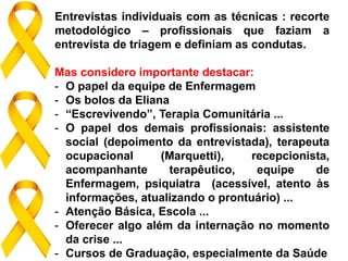 Entrevistas individuais com as técnicas : recorte
metodológico – profissionais que faziam a
entrevista de triagem e definiam as condutas.
Mas considero importante destacar:
- O papel da equipe de Enfermagem
- Os bolos da Eliana
- “Escrevivendo”, Terapia Comunitária ...
- O papel dos demais profissionais: assistente
social (depoimento da entrevistada), terapeuta
ocupacional (Marquetti), recepcionista,
acompanhante terapêutico, equipe de
Enfermagem, psiquiatra (acessível, atento às
informações, atualizando o prontuário) ...
- Atenção Básica, Escola ...
- Oferecer algo além da internação no momento
da crise ...
- Cursos de Graduação, especialmente da Saúde
 