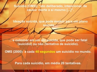 Suicídio (OMS): “ato deliberado, intencional, de
causar morte a si mesmo [...]”.
Ideação suicida, que pode evoluir para um plano
suicida ...
... e culminar em um ato suicida, que pode ser fatal
(suicídio) ou não (tentativa de suicídio).
OMS (2000): a cada 40 segundos um suicídio no mundo.
Para cada suicídio, em média 20 tentativas.
 