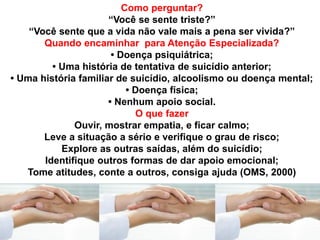 Como perguntar?
“Você se sente triste?”
“Você sente que a vida não vale mais a pena ser vivida?”
Quando encaminhar para Atenção Especializada?
• Doença psiquiátrica;
• Uma história de tentativa de suicídio anterior;
• Uma história familiar de suicídio, alcoolismo ou doença mental;
• Doença física;
• Nenhum apoio social.
O que fazer
Ouvir, mostrar empatia, e ficar calmo;
Leve a situação a sério e verifique o grau de risco;
Explore as outras saídas, além do suicídio;
Identifique outros formas de dar apoio emocional;
Tome atitudes, conte a outros, consiga ajuda (OMS, 2000)
 
