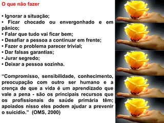 O que não fazer
• Ignorar a situação;
• Ficar chocado ou envergonhado e em
pânico;
• Falar que tudo vai ficar bem;
• Desafiar a pessoa a continuar em frente;
• Fazer o problema parecer trivial;
• Dar falsas garantias;
• Jurar segredo;
• Deixar a pessoa sozinha.
“Compromisso, sensibilidade, conhecimento,
preocupação com outro ser humano e a
crença de que a vida é um aprendizado que
vale a pena - são os principais recursos que
os profissionais de saúde primária têm;
apoiados nisso eles podem ajudar a prevenir
o suicídio.” (OMS, 2000)
 