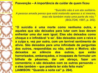 Posvenção – A importância de cuidar de quem ficou
“Suicídio não é um ato solitário.
A pessoa amada pensa que está matando apenas a si mesma,
mas ela também mata uma parte de nós.”
(BOLTON, 1997, p. 202).
“O suicídio é uma morte como nenhuma outra, e
aqueles que são deixados para lutar com isso devem
enfrentar uma dor sem igual. Eles são deixados como
choque e o infindável „e se‟. São deixados com a raiva e
a culpa e, vez por outra, com um terrível sentimento de
alívio. São deixados para uma infinidade de perguntas
dos outros, respondidas ou não, sobre o Motivo; são
deixados ao silêncio dos outros, que estão
horrorizados, embaraçados, e incapazes de formular um
bilhete de pêsames, dar um abraço, fazer um
comentário; e são deixados com os outros pensando –
e eles também – que poderia ter sido feito mais”
(JAMISON: “Quando a noite cai” p. 264).
 