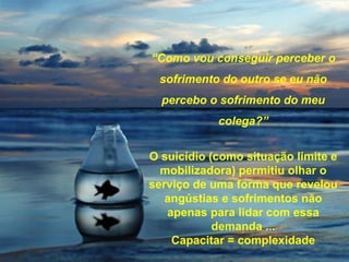 “Como vou conseguir perceber o
sofrimento do outro se eu não
percebo o sofrimento do meu
colega?”
O suicídio (como situação limite e
mobilizadora) permitiu olhar o
serviço de uma forma que revelou
angústias e sofrimentos não
apenas para lidar com essa
demanda ...
Capacitar = complexidade
 