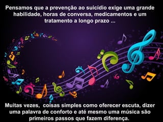 Pensamos que a prevenção ao suicídio exige uma grande
habilidade, horas de conversa, medicamentos e um
tratamento a longo prazo ...
Muitas vezes, coisas simples como oferecer escuta, dizer
uma palavra de conforto e até mesmo uma música são
primeiros passos que fazem diferença.
 