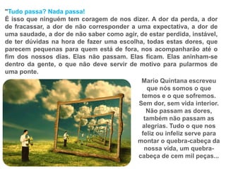 "Tudo passa? Nada passa!
É isso que ninguém tem coragem de nos dizer. A dor da perda, a dor
de fracassar, a dor de não corresponder a uma expectativa, a dor de
uma saudade, a dor de não saber como agir, de estar perdida, instável,
de ter dúvidas na hora de fazer uma escolha, todas estas dores, que
parecem pequenas para quem está de fora, nos acompanharão até o
fim dos nossos dias. Elas não passam. Elas ficam. Elas aninham-se
dentro da gente, o que não deve servir de motivo para pularmos de
uma ponte.
Mario Quintana escreveu
que nós somos o que
temos e o que sofremos.
Sem dor, sem vida interior.
Não passam as dores,
também não passam as
alegrias. Tudo o que nos
feliz ou infeliz serve para
montar o quebra-cabeça da
nossa vida, um quebra-
cabeça de cem mil peças...
 