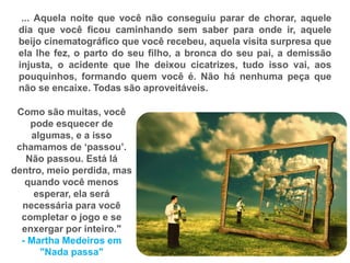 ... Aquela noite que você não conseguiu parar de chorar, aquele
dia que você ficou caminhando sem saber para onde ir, aquele
beijo cinematográfico que você recebeu, aquela visita surpresa que
ela lhe fez, o parto do seu filho, a bronca do seu pai, a demissão
injusta, o acidente que lhe deixou cicatrizes, tudo isso vai, aos
pouquinhos, formando quem você é. Não há nenhuma peça que
não se encaixe. Todas são aproveitáveis.
Como são muitas, você
pode esquecer de
algumas, e a isso
chamamos de „passou‟.
Não passou. Está lá
dentro, meio perdida, mas
quando você menos
esperar, ela será
necessária para você
completar o jogo e se
enxergar por inteiro."
- Martha Medeiros em
"Nada passa"
 