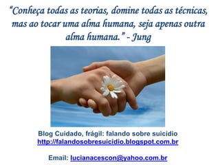 “Conheça todas as teorias, domine todas as técnicas,
mas ao tocar uma alma humana, seja apenas outra
alma humana.” - Jung
Blog Cuidado, frágil: falando sobre suicídio
http://falandosobresuicidio.blogspot.com.br
Email: lucianacescon@yahoo.com.br
 