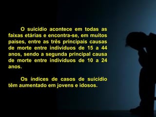 O suicídio acontece em todas as
faixas etárias e encontra-se, em muitos
países, entre as três principais causas
de morte entre indivíduos de 15 a 44
anos, sendo a segunda principal causa
de morte entre indivíduos de 10 a 24
anos.
Os índices de casos de suicídio
têm aumentado em jovens e idosos.
Tabu
 