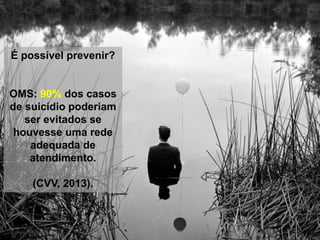 É possível prevenir?
OMS: 90% dos casos
de suicídio poderiam
ser evitados se
houvesse uma rede
adequada de
atendimento.
(CVV, 2013).
 