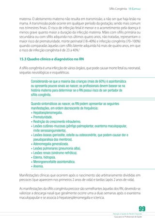 Sífilis Congênita 15 Capítulo

materna. O aleitamento materno não resulta em transmissão, a não ser que haja lesão na
mama. A transmissão pode ocorrer em qualquer período da gestação, sendo mais comum
nos trimestres finais. O risco de infecção fetal é menor e o acometimento pela doença é
menos grave quanto maior a duração da infecção materna. Mães com sífilis primária ou
secundária ou com sífilis adquirida nos últimos quatro anos, não tratadas, representam o
maior risco de prematuridade, morte perinatal (18–40%) e infecção congênita (70–100%)
quando comparadas àquelas com sífilis latente adquirida há mais de quatro anos, em que
o risco de infecção congênita é de 23 a 40%.5
15.3 Quadro clínico e diagnóstico no RN
A sífilis congênita é uma infecção de vários órgãos, que pode causar morte fetal ou neonatal,
sequelas neurológicas e esqueléticas.
Considerando-se que a maioria das crianças (mais de 60%) é assintomática
ou apresenta poucos sinais ao nascer, os profissionais devem basear-se na
história materna para determinar se o RN possui risco de ser portador de
sífilis congênita.
Quando sintomáticos ao nascer, os RN podem apresentar as seguintes
manifestações, em ordem decrescente de frequência:
•	 Hepatoesplenomegalia.
•	 Prematuridade.
•	 Restrição do crescimento intrauterino.
•	 Lesões cutâneo-mucosas (pênfigo palmoplantar, exantema maculopapular,
rinite serossanguinolenta).
•	 Lesões ósseas (periostite, osteíte ou osteocondrite, que podem causar dor e
pseudoparalisia dos membros).
•	 Adenomegalia generalizada.
•	 Lesões pulmonares (pneumonia alba).
•	 Lesões renais (síndrome nefrótica).
•	 Edema, hidropsia.
•	 Meningoencefalite assintomática.
•	 Anemia.
Manifestações clínicas que ocorrem após o nascimento são arbitrariamente divididas em
precoces (que aparecem nos primeiros 2 anos de vida) e tardias (após 2 anos de vida).
As manifestações da sífilis congênita precoce são semelhantes àquelas dos RN, devendo-se
valorizar a descarga nasal que geralmente ocorre uma a duas semanas após o exantema
maculopapular e se associa à hepatoesplenomegalia e icterícia.

99

Atenção à Saúde do Recém-Nascido
Guia para os Profissionais de Saúde

 