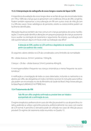 Sífilis Congênita 15 Capítulo

15.3.3 Interpretação da radiografia de ossos longos e exame de líquor (LCR)
A importância da avaliação dos ossos longos deve-se ao fato de que são encontradas lesões
em 75% a 100% das crianças que se apresentam com evidências clínicas de sífilis congênita.
Podem também representar a única alteração em RN sem outros sinais de infecção (em
4 a 20% dos casos). Sinais radiológicos de periostite, osteíte ou osteocondrite podem ser
facilmente identificados.
Alterações liquóricas também são mais comuns em crianças portadoras de outras manifestações. O exame pode identificar alterações em pequena proporção de crianças assintomáticas e auxiliar na orientação do tratamento e seguimento. No entanto, sua indicação tem
sido questionada por alguns em locais onde sua realização seja difícil.3
A detecção de VDRL positivo no LCR confirma o diagnóstico de neurossífilis,
porém sua ausência não o exclui.
Os seguintes valores obtidos no LCR são considerados como limítrofes da normalidade:
RN - células brancas: 25/mm3; proteínas: 150mg/dL.
Crianças  28 dias - células brancas 5/mm3; proteínas 40mg/dL.
A meningoencefalite é frequente nas crianças sintomáticas e menos frequente nas assintomáticas.6
A notificação e a investigação de todos os casos detectados, incluindo os natimortos e os
abortos por sífilis, são obrigatórias em todo o território nacional. As instruções para notificação podem ser encontradas no site do Ministério da Saúde do Brasil. (http://www.aids.gov.
br/data/Pages/LUMIS4A323161PTBRIE.htm).
15.4 Tratamento do RN
Todo RN com sífilis congênita confirmada ou provável deve ser tratado e
acompanhado até a confirmação da cura.
O regime terapêutico preferencial em casos de infecção provável é o uso de penicilina cristalina, podendo-se utilizar a penicilina procaína, preferencialmente nos casos com exame
de LCR normal. A penicilina G benzatina pode ser utilizada nos casos de infecção pouco
provável. Os regimes de tratamento estão resumidos no Quadro 13.

103

Atenção à Saúde do Recém-Nascido
Guia para os Profissionais de Saúde

 