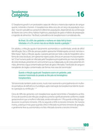 16

Toxoplasmose

Congênita	

O Toxoplasma gondii é um protozoário capaz de infectar a maioria das espécies de sangue
quente, incluindo o homem. A toxoplasmose afeta cerca de um terço da população mundial,1 mas tem prevalência variável em diferentes populações, dependendo da combinação
de fatores tais como clima, hábitos higiênicos, população de gatos e hábitos de preparação
e ingestão de alimentos.2 No Brasil, a prevalência de toxoplasmose é considerada alta.
No Brasil, 50 a 80% das gestantes e mulheres em idade fértil já foram
infectadas e 4 a 5% correm risco de se infectar durante a gestação.2, 3
Em adultos, a infecção aguda é tipicamente assintomática e autolimitada, sendo de difícil
identificação. Dez a 20% das pessoas podem apresentar linfadenopatia cervical, mal estar e
febre baixa.2 Após a infecção aguda, o parasita persiste por toda a vida do hospedeiro sob a
forma de cistos teciduais, sem apresentar repercussões clínicas em pessoas imunocompetentes4. O ser humano pode ser infectado pelo Toxoplasma principalmente por meio da ingestão
de cistos teciduais, presentes em carne animal crua ou malpassada, ou de cistos presentes em
mãos, alimentos e água contaminados por fezes de gatos infectados. Transfusões de sangue e
transplantes de órgãos contaminados são formas mais raras de transmissão.4
Quando a infecção aguda pelo Toxoplasma ocorre em gestantes, pode
ocasionar transmissão do parasita ao feto pela via hematogênica
transplacentária.
Tal transmissão também pode ocorrer, muito mais raramente e principalmente em mulheres portadoras de deficiência imunológica, após reativação da toxoplasmose latente durante a gestação ou reinfecção.1, 2, 4
Cerca de 40% das gestantes com toxoplasmose aguda transmitirão o Toxoplasma ao feto.
O risco de ocorrência de infecção congênita aumenta significativamente conforme a idade
gestacional em que a mulher é infectada, sendo estimado em 17% quando a infecção aguda ocorre no primeiro trimestre, 25% no segundo e 65% no terceiro trimestre. De maneira
inversa, a doença é mais grave quando o feto é infectado no primeiro trimestre de gestação,
e geralmente leve ou assintomática no feto infectado durante o terceiro trimestre.5

109

Atenção à Saúde do Recém-Nascido
Guia para os Profissionais de Saúde

 