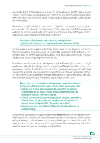 Toxoplasmose Congênita 16 Capítulo

A detecção de IgA Antitoxoplasma tem o mesmo significado que a de IgM, embora alguns
estudos relatem maior sensibilidade da IgA. Recomenda-se a determinação simultânea de
IgM e IgA no RN.2 No entanto, os testes sorológicos para detecção de IgA são pouco disponíveis no Brasil.
Na ausência de IgM e/ou IgA ao nascimento, o diagnóstico de toxoplasmose congênita
pode ser feito por meio do acompanhamento periódico dos títulos de IgG Antitoxoplasma
ao longo do primeiro ano de vida, observando-se a ocorrência de persistência da positividade da IgG após o desaparecimento da IgG materna.14
Nas crianças não infectadas, o título dos anticorpos IgG diminui
gradativamente, até que ocorra negativação em torno de um ano de vida.
Considerando-se as dificuldades existentes na interpretação dos resultados de testes sorológicos realizados no período neonatal, em muitos RN o diagnóstico de toxoplasmose congênita só pode ser confirmado ou descartado por meio do acompanhamento da evolução
dos títulos de IgG ao longo do primeiro ano de vida.
Nos RN em que não sejam detectados IgM e/ou IgA, a diferenciação dos anticorpos IgG
produzidos pela mãe daqueles produzidos pelo próprio RN pode ser realizada pela comparação dos padrões de reatividade dos anticorpos IgG contra antígenos específicos do
Toxoplasma, utilizando-se a técnica de immunoblotting. Esse ensaio é considerado promissor para a definição do diagnóstico precoce da toxoplasmose congênita, possuindo altas
sensibilidade e especificidade,2,14 mas tem a desvantagem do alto custo.
Assim, podem ser consideradas com toxoplasmose congênita comprovada;1
Crianças com IgM Antitoxoplasma positiva entre dois dias e seis meses de idade.
•	 Crianças que, durante o acompanhamento, apresentem persistência
de positividade de IgG após 12 meses de vida, independentemente da
presença de sinais ou sintomas da doença.
•	 Crianças com sinais e/ou sintomas sugestivos de toxoplasmose congênita,
filhas de mães com IgG positiva para toxoplasmose, após exclusão de
outras possíveis etiologias (sífilis, citomegalovirose, rubéola).
•	 Crianças cujas mães apresentaram PCR positiva para toxoplasmose no
líquido amniótico.
O diagnóstico de toxoplasmose congênita pode ser excluído definitivamente pela ocorrência de negativação dos títulos de IgG Antitoxoplasma antes de 12 meses de idade. A soronegativação deve ser confirmada com novo exame, colhido após dois meses de intervalo. Em
crianças que receberam tratamento, a soronegativação só deve ser considerada definitiva
seis meses após a suspensão das drogas antiparasitárias.

115

Atenção à Saúde do Recém-Nascido
Guia para os Profissionais de Saúde

 