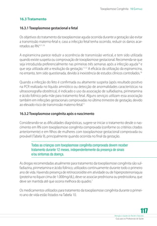 Toxoplasmose Congênita 16 Capítulo

16.3 Tratamento
16.3.1 Toxoplasmose gestacional e fetal
Os objetivos do tratamento da toxoplasmose aguda ocorrida durante a gestação são evitar
a transmissão materno-fetal e, caso a infecção fetal tenha ocorrido, reduzir os danos acarretados ao RN.4,11,16
A espiramicina parece reduzir a ocorrência de transmissão vertical, e tem sido utilizada
quando existe suspeita ou comprovação de toxoplasmose gestacional. Recomenda-se que
seja introduzida preferencialmente nas primeiras três semanas após a infecção aguda14 e
que seja utilizada até a resolução da gestação.11,12 A eficácia da utilização da espiramicina,
no entanto, tem sido questionada, devido à inexistência de estudos clínicos controlados.16
Quando a infecção do feto é confirmada ou altamente suspeita (após resultado positivo
na PCR realizada no líquido amniótico ou detecção de anormalidades características na
ultrassonografia obstétrica), é indicado o uso da associação de sulfadiazina, pirimetamina
e ácido folínico pela mãe para tratamento fetal. Alguns serviços utilizam essa associação
também em infecções gestacionais comprovadas no último trimestre de gestação, devido
ao elevado risco de transmissão materno-fetal.11
16.3.2 Toxoplasmose congênita após o nascimento
Considerando-se as dificuldades diagnósticas, sugere-se iniciar o tratamento desde o nascimento em RN com toxoplasmose congênita comprovada (conforme os critérios citados
anteriormente) e em filhos de mulheres com toxoplasmose gestacional comprovada ou
provável (Tabela 9), principalmente quando ocorrida no final da gestação.
Todas as crianças com toxoplasmose congênita comprovada devem receber
tratamento durante 12 meses, independentemente da presença de sinais
e/ou sintomas da doença.
As drogas recomendadas atualmente para tratamento da toxoplasmose congênita são sulfadiazina, pirimetamina e ácido folínico, utilizados continuamente durante todo o primeiro
ano de vida. Havendo presença de retinocoroidite em atividade ou de hiperproteinorraquia
(proteína no liquor cima de 1.000mg/dL), deve-se associar prednisona ou prednisolona, que
deve ser mantida até que ocorra melhora do quadro.7
Os medicamentos utilizados para tratamento da toxoplasmose congênita durante o primeiro ano de vida estão listados na Tabela 10.

117

Atenção à Saúde do Recém-Nascido
Guia para os Profissionais de Saúde

 