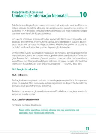 10

Procedimentos Comuns na

Unidade de Internação Neonatal	

É de fundamental importância o conhecimento das indicações e das técnicas, além da escolha e utilização de material adequado para a realização dos procedimentos invasivos no
cuidado do RN. A decisão da conduta a ser tomada em cada caso exige cuidadosa avaliação
dos riscos e dos benefícios dos procedimentos.
Um aspecto importante a ser considerado é a prevenção da infecção relacionada a realizações de procedimentos invasivos. Neste capítulo, serão abordados os cuidados de antissepsia necessários para cada tipo de procedimento. Mais detalhes podem ser obtidos no
capítulo 5 – volume 1desta obra, que trata da prevenção de infecções.
Outra questão crucial é a avaliação da necessidade de manejo da dor. Nos procedimentos
menos dolorosos, como em punções venosas, podem-se utilizar métodos não farmacológicos. Por outro lado, nas intervenções mais invasivas, podem-se utilizar desde anestésicos
locais tópicos ou infiltração até analgésicos sistêmicos, como por exemplo, o fentanil. Para
informações mais detalhadas sobre analgesia ver capítulo 11 – volume 2 desta obra.
10.1 Punção do calcanhar
10.1.1 Indicações
Realização de exames para os quais seja necessária pequena quantidade de sangue coletada em papel de filtro, tubo capilar ou tiras reagentes (teste do pezinho, hematócrito,
bilirrubina total, gasometria venosa e glicemia).
Também pode ser uma opção quando se encontra dificuldade de obtenção de amostra de
sangue por punção venosa.
10.1.2 Local do procedimento
Face lateral ou medial do calcanhar.
Nunca realizar a punção no centro do calcanhar, pois esse procedimento está
associado a maior incidência de osteomielite.

11

Atenção à Saúde do Recém-Nascido
Guia para os Profissionais de Saúde

 