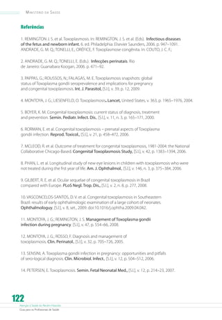 Ministério

da

Saúde

Referências
1. REMINGTON J. S. et al. Toxoplasmosis. In: REMINGTON, J. S. et al. (Eds). Infectious diseases
of the fetus and newborn infant. 6. ed. Philadelphia: Elsevier Saunders, 2006. p. 947–1091.
ANDRADE, G. M. Q.; TONELLI, E.; ORÉFICE, F. Toxoplasmose congênita. In: COUTO, J. C. F.;
2. ANDRADE, G. M. Q.; TONELLI, E. (Eds.). Infecções perinatais. Rio
de Janeiro: Guanabara Koogan, 2006. p. 471–92.
3. PAPPAS, G.; ROUSSOS, N.; FALAGAS, M. E. Toxoplasmosis snapshots: global
status of Toxoplasma gondii seroprevalence and implications for pregnancy
and congenital toxoplasmosis. Int. J. Parasitol, [S.l.], v. 39, p. 12, 2009.
4. MONTOYA, J. G.; LIESENFELD, O. Toxoplasmosis. Lancet, United States, v. 363, p. 1965–1976, 2004.
5. BOYER, K. M. Congenital toxoplasmosis: current status of diagnosis, treatment
and prevention. Semin. Pediatr. Infect. Dis., [S.l.], v. 11, n. 3, p. 165–171, 2000.
6. RORMAN, E. et al. Congenital toxoplasmosis – prenatal aspects of Toxoplasma
gondii infection. Reprod. Toxicol., [S.l.], v. 21, p. 458–472, 2006.
7. MCLEOD, R. et al. Outcome of treatment for congenital toxoplasmosis, 1981-2004: the National
Collaborative Chicago-Based. Congenital Toxoplasmosis Study, [S.l.], v. 42, p. 1383–1394, 2006.
8. PHAN, L. et al. Longitudinal study of new eye lesions in children with toxoplasmosis who were
not treated during the frst year of life. Am. J. Ophthalmol., [S.l.], v. 146, n. 3, p. 375–384, 2006.
9. GILBERT, R. E. et al. Ocular sequelae of congenital toxoplasmosis in Brazil
compared with Europe. PLoS Negl. Trop. Dis., [S.l.], v. 2, n. 8, p. 277, 2008.
10. VASCONCELOS-SANTOS, D. V. et al. Congenital toxoplasmosis in Southeastern
Brazil: results of early ophthalmologic examination of a large cohort of neonates.
Ophthalmologuy, [S.l.], v. 8, set., 2009. doi:10.1016/j.ophtha.2009.04.042.
11. MONTOYA, J. G.; REMINGTON, J. S. Management of Toxoplasma gondii
infection during pregnancy. [S.l.], v. 47, p. 554–66, 2008.
12. MONTOYA, J. G.; ROSSO, F. Diagnosis and management of
toxoplasmosis. Clin. Perinatol., [S.l.], v. 32, p. 705–726, 2005.
13. SENSINI, A. Toxoplasma gondii infection in pregnancy: opportunities and pitfalls
of sero-logical diagnosis. Clin. Microbiol. Infect., [S.l.], v. 12, p. 504–512, 2006.
14. PETERSEN, E. Toxoplasmosis. Semin. Fetal Neonatal Med., [S.l.], v. 12, p. 214–23, 2007.

122

Atenção à Saúde do Recém-Nascido
Guia para os Profissionais de Saúde

 