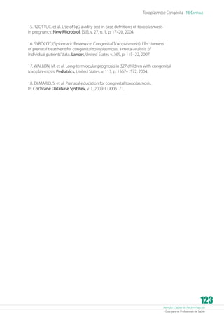 Toxoplasmose Congênita 16 Capítulo
15. 1ZOTTI, C. et al. Use of IgG avidity test in case defnitions of toxoplasmosis
in pregnancy. New Microbiol, [S.l.], v. 27, n. 1, p. 17–20, 2004.
16. SYROCOT, (Systematic Review on Congenital Toxoplasmosis). Efectiveness
of prenatal treatment for congenital toxoplasmosis: a meta-analysis of
individual patients’ data. Lancet, United States v. 369, p. 115–22, 2007.
17. WALLON, M. et al. Long-term ocular prognosis in 327 children with congenital
toxoplas-mosis. Pediatrics, United States, v. 113, p. 1567–1572, 2004.
18. DI MARIO, S. et al. Prenatal education for congenital toxoplasmosis.
In: Cochrane Database Syst Rev, v. 1, 2009. CD006171.

123

Atenção à Saúde do Recém-Nascido
Guia para os Profissionais de Saúde

 