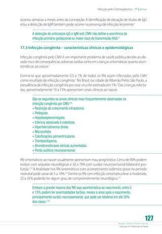 Infecção pelo Citomegalovírus 17 Capítulo

ocorreu semanas a meses antes da concepção. A identificação de elevação de títulos de IgG
e/ou a detecção de IgM também pode ocorrer na presença de infecção recorrente.5
A detecção de anticorpos IgG e IgM anti-CMV não define a ocorrência de
infecção primária gestacional ou maior risco de transmissão fetal.6
17.3 Infecção congênita – características clínicas e epidemiológicas
Infecção congênita pelo CMV é um importante problema de saúde pública devido ao elevado risco de consequências adversas tardias tanto em crianças sintomáticas quanto assintomáticas ao nascer.7
Estima-se que aproximadamente 0,5 a 1% de todos os RN sejam infectados pelo CMV
como resultado de infecção congênita.7 No Brasil, na cidade de Ribeirão Preto, São Paulo, a
prevalência de infecção congênita por esse vírus foi estimada em 1%.8 Das crianças infectadas, aproximadamente 10 a 15% apresentam sinais clínicos ao nascer.
São os seguintes os sinais clínicos mais frequentemente observados na
infecção congênita por CMV:4,9
•	 Restrição do crescimento intrauterino.
•	 Petéquias.
•	 Hepatoesplenomegalia.
•	 Icterícia associada à colestase.
•	 Hiperbilirrubinemia direta.
•	 Microcefalia.
•	 Calcificações periventriculares.
•	 Trombocitopenia.
•	 Aminotransferases séricas aumentadas.
•	 Perda auditiva neurossensorial.
RN sintomáticos ao nascer usualmente apresentam mau prognóstico. Cerca de 90% podem
evoluir com sequelas neurológicas e 50 a 70% com surdez neurossensorial bilateral e profunda.9,10 A letalidade nos RN sintomáticos com acometimento sistêmico grave no período
neonatal pode variar de 5 a 10%.2,9 Dentre os RN com infecção sintomática leve a moderada,
25 a 35% poderão ter algum grau de comprometimento neurológico.2,9
Embora a grande maioria dos RN seja assintomática ao nascimento, entre 5
e 15% podem ter anormalidades tardias, meses a anos após o nascimento,
principalmente surdez neurossensorial, que pode ser bilateral em até 50%
dos casos.2,10

127

Atenção à Saúde do Recém-Nascido
Guia para os Profissionais de Saúde

 