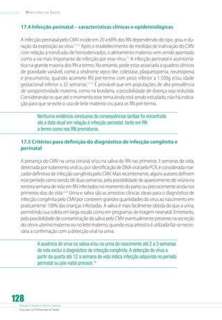 Ministério

da

Saúde

17.4 Infecção perinatal – características clínicas e epidemiológicas
A infecção perinatal pelo CMV incide em 20 a 60% dos RN dependendo do tipo, grau e duração da exposição ao vírus.11,12 Após o estabelecimento de medidas de inativação do CMV
com relação à transfusão de hemoderivados, o aleitamento materno vem sendo apontado
como a via mais importante de infecção por esse vírus.11 A infecção perinatal é assintomática na grande maioria dos RN a termo. No entanto, pode estar associada a quadros clínicos
de gravidade variável, como a síndrome sepsis-like, colestase, plaquetopenia, neutropenia
e pneumonite, quando acomete RN pré-termo com peso inferior a 1.500g e/ou idade
gestacional inferior a 32 semanas.11,12 É provável que em populações de alta prevalência
de soropositividade materna, como na brasileira, a possibilidade de doença seja reduzida.
Considerando-se que até o momento esse tema ainda está sendo estudado, não há indicação para que se evite o uso de leite materno cru para os RN pré-termo.
Nenhuma evidência conclusiva de consequências tardias foi encontrada
até a data atual em relação à infecção perinatal, tanto em RN
a termo como nos RN prematuros.
17.5 Critérios para definição do diagnóstico de infecção congênita e
perinatal
A presença do CMV na urina (virúria) e/ou na saliva do RN nas primeiras 3 semanas de vida,
detectada por isolamento viral ou por identificação de DNA viral pela PCR, é considerada marcador definitivo de infecção congênita pelo CMV. Mais recentemente, alguns autores definem
esse período como sendo de duas semanas, pela possibilidade de aparecimento de virúria na
terceira semana de vida em RN infectados no momento do parto ou precocemente ainda nos
primeiros dias de vida.2,13 Urina e saliva são as amostras clínicas ideais para o diagnóstico de
infecção congênita pelo CMV por conterem grandes quantidades do vírus ao nascimento em
praticamente 100% das crianças infectadas. A saliva é mais facilmente obtida do que a urina,
permitindo sua coleta em larga escala como em programas de triagem neonatal. Entretanto,
pela possibilidade de contaminação da saliva pelo CMV eventualmente presente na secreção
do cérvix uterino materno ou no leite materno, quando essa amostra é utilizada faz-se necessária a confirmação com a detecção viral na urina.
A ausência do vírus na saliva e/ou na urina do nascimento até 2 a 3 semanas
de vida exclui o diagnóstico de infecção congênita. A detecção do vírus a
partir da quarta até 12 a semana de vida indica infecção adquirida no período
perinatal ou pós-natal precoce.14

128

Atenção à Saúde do Recém-Nascido
Guia para os Profissionais de Saúde

 