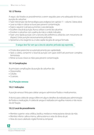 Ministério

da

Saúde

10.1.3 Técnica
A seguir, são listados os procedimentos a serem seguidos para uma adequada técnica da
punção do calcanhar:
•	 Fazer intervenção não farmacológica para analgesia (ver capítulo 11 – volume 2 desta obra).
•	 Lavar as mãos e colocar as luvas para prevenir contaminação.
•	 Expor e aquecer o pé para aumentar a vascularização.
•	 Escolher o local da punção. Nunca utilizar o centro do calcanhar.
•	 Envolver o calcanhar com a palma da mão e o dedo indicador.
•	 Fazer uma rápida punção com a lanceta (de preferência utilizá-las com mecanismo de
disparo). Evitar punções excessivamente profundas.
•	 Aproximar a tira reagente ou o tubo capilar da gota de sangue formada.
O sangue deve fluir sem que a área do calcanhar perfurada seja espremida.

•	 O tubo deve preencher-se automaticamente por capilaridade.
•	 Após a coleta, comprimir o local da punção com gaze estéril até promover completa
hemostasia.

•	 Retirar as luvas e lavar as mãos para prevenir contaminação.
10.1.4 Complicações
As principais complicações da punção do calcanhar são:
•	 Osteomielite.
•	 Celulite.
•	 Cicatrizes.
10.2 Punção venosa
10.2.1 Indicações
A punção venosa é feita para coletar sangue e administrar fluidos e medicamentos.
A técnica para coleta de sangue difere em alguns detalhes da realizada para administração
de fluidos e medicações. A coleta de sangue é realizada com agulhas maiores e não necessita de fixação.
10.2.2 Local do procedimento

•	 Membro superior: veias cefálica, basílica, mediana e metacarpianas dorsais da mão.
•	 Membro inferior: safena interna, safena externa e veias do dorso do pé.
•	 Veias do couro cabeludo: região frontal ou temporal.

12

Atenção à Saúde do Recém-Nascido
Guia para os Profissionais de Saúde

 
