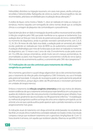 Ministério

da

Saúde

hidrocefalia), distúrbios na migração neuronal e, em casos mais graves, atrofia cortical, porencefalia e hidranencefalia. Radiografias de crânio ou exames ultrassonográficos não são
recomendados, pela baixa sensibilidade para visualização dessas alterações.2,9
A análise do líquor, como mostra a Tabela 11, deve ser realizada em todas as crianças sintomáticas, mesmo naquelas com tomografia de crânio normal, desde que as condições
clínicas e a contagem de plaquetas não contraindiquem o procedimento.
Especial atenção deve ser dada à investigação da perda auditiva neurossensorial secundária
à infecção congênita pelo CMV, que pode manifestar-se ou agravar-se tardiamente. Essa
avaliação deve ser feita por meio de teste do potencial evocado de tronco cerebral (BERA)
no momento do diagnóstico, ainda no período neonatal e periodicamente, com 3, 6, 9,
12, 24, 30 e 36 meses de vida. Após essa idade, a avaliação pode ser semestral, até a idade
escolar, podendo ser realizada por meio de BERA ou de audiometria condicionada.5,10,13
A avaliação oftalmológica por meio de fundoscopia ocular deve ser realizada no momento
do diagnóstico, aos 12 meses e aos 5 anos de vida. O envolvimento ocular pode ocorrer
em 10 a 20% das crianças sintomáticas, sendo muito raro em crianças assintomáticas. As
anormalidades oculares mais frequentes incluem coriorretinite e atrofia do nervo óptico.
Diferentemente do acometimento auditivo, a coriorretinite pelo CMV não é progressiva.4,9
17.7 Indicações do uso dos antivirais para tratamento da infecção
congênita ou perinatal
Até o momento, ganciclovir e sua pró-droga valganciclovir são os dois antivirais licenciados
para o tratamento da infecção pelo citomegalovírus CMV. Entretanto, seu uso é limitado
pela potencial toxicidade. A indução de neutropenia pode ser particularmente prejudicial
para RN sintomáticos, porque alguns deles são RN prematuros e necessitam permanecer
em unidades de terapia intensiva.
Embora o tratamento da infecção congênita sintomática ainda seja motivo de debates,
existem evidências de que o tratamento antiviral possa trazer benefícios em curto prazo nos
quadros de síndrome sepsis-like viral, pneumonite e trombocitopenia grave refratária. Essas
manifestações geralmente são encontrados nos RN gravemente enfermos.15 A estabilização
ou melhora do prognóstico auditivo ao longo dos anos seria o objetivo principal do uso do
antiviral, uma vez que a perda auditiva pode aparecer após o período neonatal ou se tornar
progressivamente mais grave.
As indicações atuais de tratamento com droga antiviral são ainda baseadas nos resultados da
fase III de um estudo clínico multicêntrico controlado realizado nos Estados Unidos. Esse estudo
comparou crianças que receberam tratamento com o ganciclovir, 6mg/kg/dose de 12 em 12
horas durante 6 semanas, com aquelas que receberam placebo. Observou-se que 84% (21/25)

130

Atenção à Saúde do Recém-Nascido
Guia para os Profissionais de Saúde

 