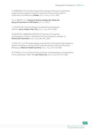 Infecção pelo Citomegalovírus 17 Capítulo
15. KIMBERLIN, D. W. et al. Efect of ganciclovir therapy on hearing in symptomatic
congenital cytomegalovírus disease involving the central nervous system: a
randomized, controlled trial. J. Pediatr., [S.l.], v. 143, p. 16–25, 2003.
16. 16. GROUP, C. A. S. A phase II study to evaluate the safety and
efcacy of Ganciclovir in CMV babies. [S.l.: s.n., 200-?]
17. SCHLEISS, M. R. Antiviral therapy of congenital cytomegalovírus
infection. Semin. Pediatr. Infect. Dis., [S.l.], v. 16, p. 50–59, 2005.
18. NASSETTA L, KIMBERLIN D, WHITLEY R. Treatment of congenital
cytomegalovírus infection: implications for future therapeutic strategies. J.
Antimicrob. Chemother. [S.l.], v. 63, p. 862–867, 2009.
19. ROSS, D. S. et al. The epidemiology and prevention of congenital cytomegalovírus
infection and disease: activities of the Centers for Disease Control and Prevention
Workgroup. J Womens Health (Larchmt), [S.l.], v. 15, p. 224–229, 2006.
20. 2STARAS, S. A. et al. Infuence of sexual activity on cytomegalovírus seroprevalence
in the United States, 1988–1994. Sex Transm. Dis., [S.l.], v. 35, p. 472–479, 2008.

135

Atenção à Saúde do Recém-Nascido
Guia para os Profissionais de Saúde

 
