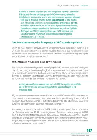 Infecção pelo Vírus da Hepatite C 19 Capítulo

Segundo os critérios sugeridos pela rede europeia de hepatite C pediátrica,11
RN nascidos de mães positivas para anti-VHC devem ser considerados
infectados por esse vírus se ocorrer pelo menos uma das seguintes situações:
•	 RNA do VHC detectado em pelo menos duas amostras de soro obtidas
com intervalo de pelo menos 3 meses durante o primeiro ano de vida.
A ausência de RNA do VHC no RN não exclui a possibilidade de infecção,
devendo o exame ser repetido entre 3 e 6 meses e com 1 ano de idade.
•	 Anticorpos anti-VHC persistem positivos após os 18 meses de vida.
Os anticorpos anti-VHC tornam-se indetectáveis nas crianças não
infectadas até 15 a 18 meses.
19.4 Acompanhamento dos RN expostos ao VHC no período perinatal
Os RN de mães positivas para VHC devem ser acompanhados pelo menos durante 18 a
24 meses para avaliações clínica e laboratorial, considerando-se que na vasta maioria são
assintomáticos ao nascimento. Os RN infectados raramente desenvolvem hepatite aguda
sintomática nos primeiros meses de vida.12
19.4.1 Mães com VHC positivo e RNA do VHC negativo
São situações em que se diagnostica o contágio pelo VHC por meio do exame sorológico,
mas não se consegue detectar a replicação viral. Na ausência de sinais e sintomas de doença hepática no RN, a atividade da alanina aminotransferase (TGP = transaminase glutâmico
pirúvica) e a dosagem dos anticorpos anti-VHC devem ser realizados aos 6 meses e entre
18 e 24 meses de idade, como mostra o fluxograma na Figura 9.
A criança é considerada não infectada se o anti-VHC for negativo e a atividade
da TGP for normal, não havendo necessidade de seguimento após os 24
meses de idade.
Alguns autores sugerem não ser necessário testar o anti-VHC ou dosar TGP durante o primeiro ano de vida nessas crianças, devendo-se, no entanto, garantir o seguimento clínico. A
dosagem dos anticorpos anti-VHC e a atividade da TGP entre 18 e 24 meses de idade seria
suficiente para definição do estado de infecção da criança.11,13
Na presença de alteração da atividade da TGP (maior que 80UI/L para crianças com menos
de 12 meses e maior que 40UI/L para crianças com 12 meses ou mais), a pesquisa do RNA
do VHC deve ser solicitada mesmo diante da negativação dos anticorpos anti-VHC. Há casos
descritos de crianças com RNA do VHC detectável persistentemente em que houve negativação dos anticorpos específicos com 1 ano de idade e, posteriormente, os anticorpos
voltaram a ser detectados aos 2 anos.11,13

147

Atenção à Saúde do Recém-Nascido
Guia para os Profissionais de Saúde

 