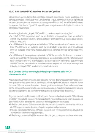 Ministério

da

Saúde

19.4.2 Mães com anti-VHC positivo e RNA do VHC positivo
São casos em que se diagnostica o contágio pelo VHC por meio de exame sorológico e se
consegue detectar a replicação viral. Considerando-se que até 90% das crianças expostas ao
vírus no período perinatal se tornam positivas para o RNA do VHC até a idade de 3 meses,
o esquema descrito na Figura 9 é sugerido para o seguimento e definição do estado de
infecção nessas crianças.
A confirmação da infecção pelo VHC no RN ocorrerá nas seguintes situações:13
•	 Se o RNA do VHC for positivo aos 3 meses de idade, um novo teste deve ser realizado
entre 6 e 12 meses de idade. Se ambos os testes forem positivos, a criança deve ser considerada infectada.
•	 Se o RNA do VHC for negativo e a atividade da TGP estiver elevada aos 3 meses, um novo
teste RNA-VHC deve ser realizado aos 6 meses de idade. Se positivo, um teste adicional
deve ser realizado entre 9 e12 meses e, se positivo, a criança deve ser considerada infectada.
•	 Se o RNA do VHC for negativo e a atividade da TGP for normal, o RN deve ser considerado
como provável não infectado; esse padrão deve ser confirmado entre 18 e 24 meses, com
teste sorológico anti-VHC e verificação da atividade da TGP. A persistência dos anticorpos
anti-VHC mesmo na ausência de viremia em testes sequenciais indica que a criança teve
infecção prévia pelo VHC, tendo se recuperado da mesma.
19.5 Quadro clínico e evolução: infecção persistente pelo VHC e
clareamento viral
Alguns estudos, embora limitados pelo pequeno número de crianças acompanhadas, sugerem que as manifestações clínicas da infecção perinatal pelo VHC são raras antes dos 5 anos
de idade.12 Dentre as manifestações clínicas, geralmente inespecíficas, incluem-se baixo
ganho ponderal, hepatomegalia e/ou esplenomegalia. A hepatomegalia parece ser uma
característica preditiva do acometimento hepático e da progressão da doença.11
Segundo o estudo multicêntrico publicado pelo European Paediatric Hepatitis C Vírus Networ
em 2005,11 no qual 266 crianças infectadas pelo VHC no período perinatal foram avaliadas até
pelo menos 4 anos de idade, três categorias de infecção foram observadas:
•	 Infecção crônica ativa (30% das crianças), caracterizada por viremia persistente, atividade
da TGP frequentemente alterada e hepatomegalia em alguns casos.
•	 Infecção crônica assintomática (50% das crianças), com viremia intermitente, atividade da
TGP normal e raramente hepatomegalia.
•	 Infecção aguda transitória (20% restantes das crianças), com aparente clareamento viral.

148

Atenção à Saúde do Recém-Nascido
Guia para os Profissionais de Saúde

 