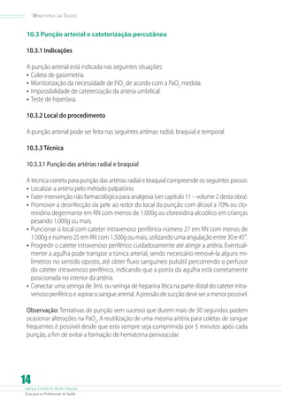 Ministério

da

Saúde

10.3 Punção arterial e cateterização percutânea
10.3.1 Indicações
A punção arterial está indicada nas seguintes situações:
•	 Coleta de gasometria.
•	 Monitorização da necessidade de FiO2 de acordo com a PaO2 medida.
•	 Impossibilidade de cateterização da arteria umbilical.
•	 Teste de hiperóxia.
10.3.2 Local do procedimento
A punção arterial pode ser feita nas seguintes artérias: radial, braquial e temporal.
10.3.3 Técnica
10.3.3.1 Punção das artérias radial e braquial
A técnica correta para punção das artérias radial e braquial compreende os seguintes passos:
•	 Localizar a artéria pelo método palpatório.
•	 Fazer intervenção não farmacológica para analgesia (ver capítulo 11 – volume 2 desta obra).
•	 Promover a desinfecção da pele ao redor do local da punção com álcool a 70% ou clorexidina degermante em RN com menos de 1.000g ou clorexidina alcoólico em crianças
pesando 1.000g ou mais.
•	 Puncionar o local com cateter intravenoso periférico número 27 em RN com menos de
1.500g e número 25 em RN com 1.500g ou mais, utilizando uma angulação entre 30 e 45°.
•	 Progredir o cateter intravenoso periférico cuidadosamente até atingir a artéria. Eventualmente a agulha pode transpor a túnica arterial, sendo necessário removê-la alguns milímetros no sentido oposto, até obter fluxo sanguíneo pulsátil percorrendo o perfusor
do cateter intravenoso periférico, indicando que a ponta da agulha está corretamente
posicionada no interior da artéria.
•	 Conectar uma seringa de 3mL ou seringa de heparina lítica na parte distal do cateter intravenoso periférico e aspirar o sangue arterial. A pressão de sucção deve ser a menor possível.
Observação: Tentativas de punção sem sucesso que durem mais de 30 segundos podem
ocasionar alterações na PaO2. A reutilização de uma mesma artéria para coletas de sangue
frequentes é possível desde que esta sempre seja comprimida por 5 minutos após cada
punção, a fim de evitar a formação de hematoma perivascular.

14

Atenção à Saúde do Recém-Nascido
Guia para os Profissionais de Saúde

 