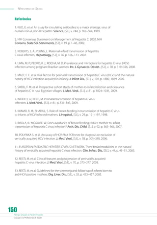 Ministério

da

Saúde

Referências
1. KUO, G. et al. An assay for circulating antibodies to a major etiologic virus of
human non-A, non-B hepatitis. Science, [S.l.], v. 244, p. 362–364, 1989.
2. NIH Consensus Statement on Management of Hepatitis C: 2002. NIH
Consens. State Sci. Statements, [S.l.], v. 19, p. 1–46, 2002.
3. ROBERTS, E. A.; YEUNG, L. Maternal-infant transmission of hepatitis
C virus infection, Hepatology, [S.l.], v. 36, p. 106–113, 2002.
4. LIMA, M. P.; PEDRO, R. J.; ROCHA, M. D. Prevalence and risk factors for hepatitis C virus (HCV)
infection among pregnant Brazilian women. Int. J. Gynaecol. Obstet., [S.l.], v. 70, p. 319–326, 2000.
5. MAST, E. E. et al. Risk factors for perinatal transmission of hepatitis C virus (HCV) and the natural
history of HCV infection acquired in infancy. J. Infect Dis., [S.l.], v. 192, p. 1880–1889, 2005.
6. SHEBL, F. M. et al. Prospective cohort study of mother-to-infant infection and clearance
of hepatitis C in rural Egyptian villages. J. Med. Virol., [S.l.], v. 81, p. 1024–1031, 2009.
7. INDOLFI, G.; RESTI, M. Perinatal transmission of hepatitis C virus
infection. J. Med. Virol., [S.l.], v. 81, p. 836–843, 2009.
8. KUMAR, R. M.; SHAHUL, S. Role of breast-feeding in transmission of hepatitis C virus
to infants of HCV-infected mothers. J. Hepatol., [S.l.], v. 29, p. 191–197, 1998.
9. BHOLA, K.; MCGUIRE, W. Does avoidance of breast feeding reduce mother-to-infant
transmission of hepatitis C virus infection? Arch. Dis. Child, [S.l.], v. 92, p. 365–366, 2007.
10. POLYWKA S. et al. Accuracy of HCV-RNA PCR tests for diagnosis or exclusion of
vertically acquired HCV infection. J. Med. Virol., [S.l.], v. 78, p. 305–310, 2006.
11. EUROPEAN PAEDIATRIC HEPATITIS C VIRUS NETWORK. Three broad modalities in the natural
history of vertically acquired hepatitis C virus infection. Clin. Infect. Dis., [S.l.], v. 41, p. 45–51, 2005.
12. RESTI, M. et al. Clinical features and progression of perinatally acquired
hepatitis C virus infection. J. Med. Virol., [S.l.], v. 70, p. 373–377, 2003.
13. RESTI, M. et al. Guidelines for the screening and follow-up of infants born to
anti-HCV positive mothers. Dig. Liver. Dis., [S.l.], v. 35, p. 453–457, 2003.

150

Atenção à Saúde do Recém-Nascido
Guia para os Profissionais de Saúde

 