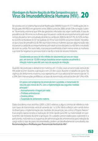 Abordagem do Recém-Nascido de Mãe Soropositiva para o

Vírus da Imunodeficiência Humana (HIV)	

20

De acordo com o Sistema Nacional de Notificação (SINAN) houve 41.777 notificações de infecção pelo HIV/AIDS em gestantes entre 2000 e junho de 2008, sendo 53% na região Sudeste.1 No entanto, estima-se que 50% das gestantes infectadas não sejam notificadas. A taxa de
prevalência do HIV entre as mulheres que trouxeram cartão do acompanhamento pré-natal
na hora do parto e tem o resultado do teste no cartão em 2006 foi de 0,413%, (0,152% no Norte, 0,225% no Nordeste, 0,537 no Sudeste, 0,510 no Sul e 0,425% no Centro-Oeste).2 Acredita­
se que a taxa de prevalência do HIV seja maior entre as mulheres que por alguma razão não
trouxeram o cartão do acompanhamento pré-natal na hora do parto ou não têm o resultado
do teste no cartão. Por outro lado, essa taxa provavelmente é bem menor entre as mulheres
cujo teste foi negativo no primeiro teste e não fez o teste do terceiro trimestre.
Considerando-se cerca de três milhões de nascimentos por ano em nosso
país, em torno de 12.000 crianças brasileiras seriam expostas anualmente à
infecção materna pelo HIV, com risco de aquisição de infecção.
Quando não praticado o aleitamento materno, em 1/3 dos casos a transmissão vertical do
HIV pode ocorrer durante a gestação e em 2/3 dos casos durante o trabalho de parto. Na
vigência de aleitamento materno, esse representa um risco adicional de transmissão de 15
a 20%. Sem intervenções profiláticas, as taxas de transmissão vertical oscilam de 12% a 42%.
Em países com programas de prevenção bem sucedidos, a transmissão foi
reduzida para menos de 2%, com a implementação das seguintes medidas
principais:3
•	 Aconselhamento e triagem pré-natal.
•	 Profilaxia antirretroviral.
•	 Cesárea eletiva.
•	 Suspensão do aleitamento materno.
Dados brasileiros mais recentes (2003 a 2007) relativos a alguns centros de referência indicam taxas de transmissão vertical variando de 1 a 3,5%. Vários esforços vêm sendo feitos
no Brasil para a implementação das medidas de prevenção, tais como o Projeto Nascer.4
Esse projeto operacionaliza a realização de teste rápido para HIV na maternidade em parturientes não testadas durante a gestação. Os cuidados preconizados para a gestante e a
parturiente, incluindo-se os esquemas de administração de antirretrovirais para redução da
carga viral e o tipo de parto recomendados, podem ser detalhadamente consultados nas
Recomendações e Profilaxia para Transmissão Vertical do HIV.2

153

Atenção à Saúde do Recém-Nascido
Guia para os Profissionais de Saúde

 
