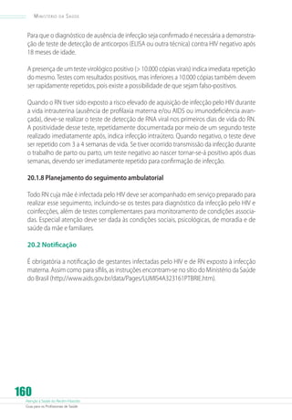 Ministério

da

Saúde

Para que o diagnóstico de ausência de infecção seja confirmado é necessária a demonstração de teste de detecção de anticorpos (ELISA ou outra técnica) contra HIV negativo após
18 meses de idade.
A presença de um teste virológico positivo ( 10.000 cópias virais) indica imediata repetição
do mesmo. Testes com resultados positivos, mas inferiores a 10.000 cópias também devem
ser rapidamente repetidos, pois existe a possibilidade de que sejam falso-positivos.
Quando o RN tiver sido exposto a risco elevado de aquisição de infecção pelo HIV durante
a vida intrauterina (ausência de profilaxia materna e/ou AIDS ou imunodeficiência avançada), deve-se realizar o teste de detecção de RNA viral nos primeiros dias de vida do RN.
A positividade desse teste, repetidamente documentada por meio de um segundo teste
realizado imediatamente após, indica infecção intraútero. Quando negativo, o teste deve
ser repetido com 3 a 4 semanas de vida. Se tiver ocorrido transmissão da infecção durante
o trabalho de parto ou parto, um teste negativo ao nascer tornar-se-á positivo após duas
semanas, devendo ser imediatamente repetido para confirmação de infecção.
20.1.8 Planejamento do seguimento ambulatorial
Todo RN cuja mãe é infectada pelo HIV deve ser acompanhado em serviço preparado para
realizar esse seguimento, incluindo-se os testes para diagnóstico da infecção pelo HIV e
coinfecções, além de testes complementares para monitoramento de condições associadas. Especial atenção deve ser dada às condições sociais, psicológicas, de moradia e de
saúde da mãe e familiares.
20.2 Notificação
É obrigatória a notificação de gestantes infectadas pelo HIV e de RN exposto à infecção
materna. Assim como para sífilis, as instruções encontram-se no sítio do Ministério da Saúde
do Brasil (http://www.aids.gov.br/data/Pages/LUMIS4A323161PTBRIE.htm).

160

Atenção à Saúde do Recém-Nascido
Guia para os Profissionais de Saúde

 